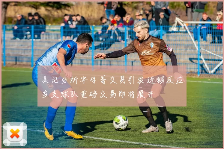 美记分析字母哥交易引发连锁反应多支球队重磅交易即将展开