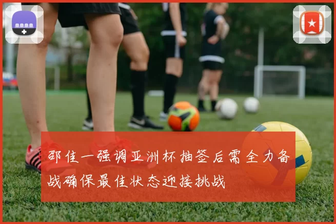 邵佳一强调亚洲杯抽签后需全力备战确保最佳状态迎接挑战