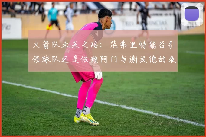 火箭队未来之路：范弗里特能否引领球队还是依赖阿门与谢泼德的表现
