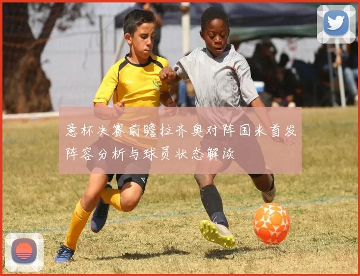 意杯决赛前瞻拉齐奥对阵国米首发阵容分析与球员状态解读