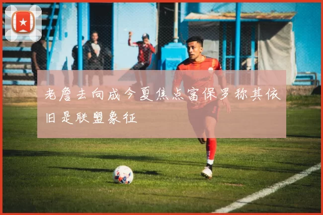 老詹去向成今夏焦点富保罗称其依旧是联盟象征