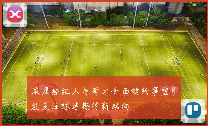 浓眉经纪人与奇才会面续约事宜引发关注球迷期待新动向