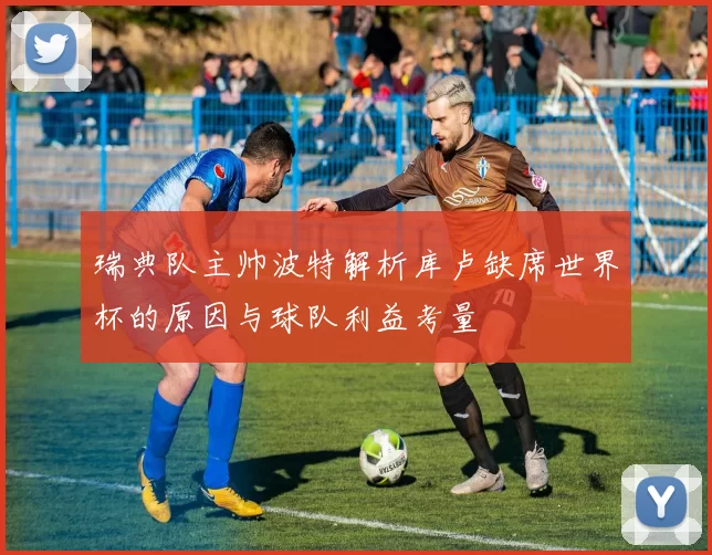 瑞典队主帅波特解析库卢缺席世界杯的原因与球队利益考量