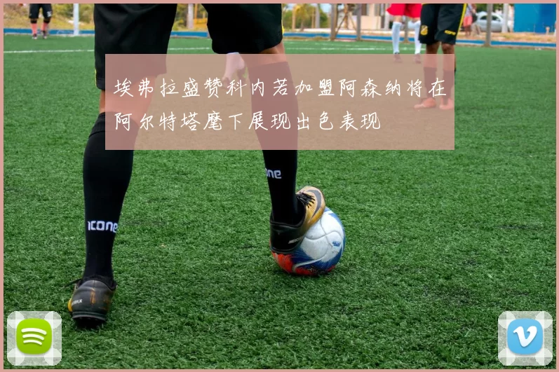 埃弗拉盛赞科内若加盟阿森纳将在阿尔特塔麾下展现出色表现
