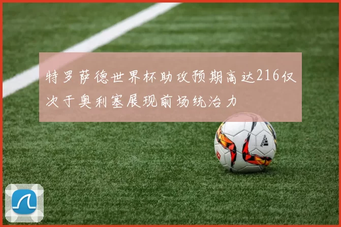 特罗萨德世界杯助攻预期高达216仅次于奥利塞展现前场统治力
