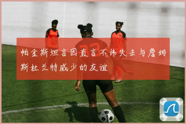 帕金斯坦言因直言不讳失去与詹姆斯杜兰特威少的友谊