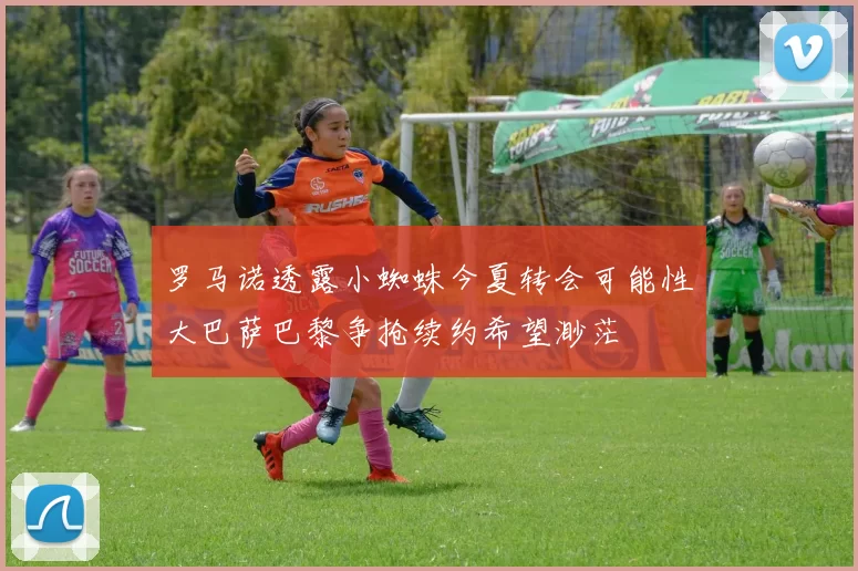 罗马诺透露小蜘蛛今夏转会可能性大巴萨巴黎争抢续约希望渺茫