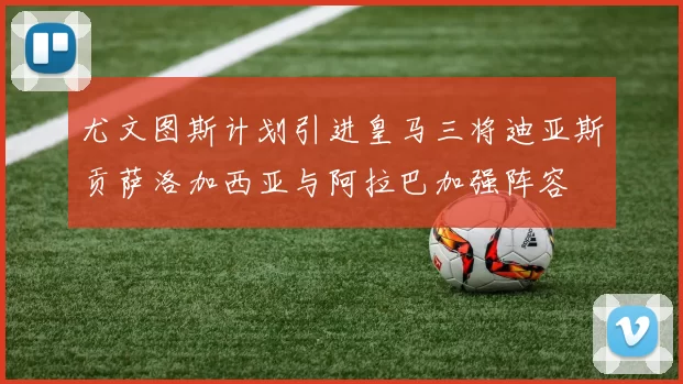 尤文图斯计划引进皇马三将迪亚斯贡萨洛加西亚与阿拉巴加强阵容