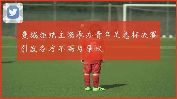 曼城拒绝主场承办青年足总杯决赛引发各方不满与争议